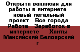 Открыта вакансия для работы в интернете, новый легальный проект - Все города Работа » Заработок в интернете   . Ханты-Мансийский,Белоярский г.